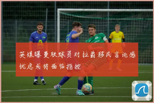 英媒曝曼联球员对拉爵移民言论感忧虑或将面临指控