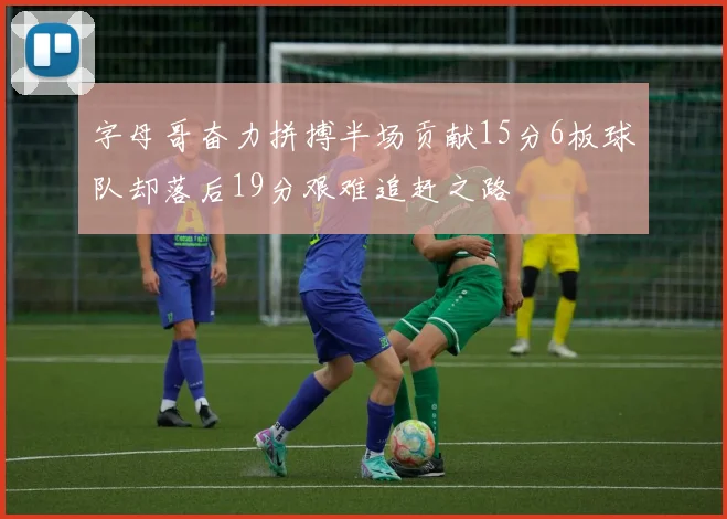 字母哥奋力拼搏半场贡献15分6板球队却落后19分艰难追赶之路