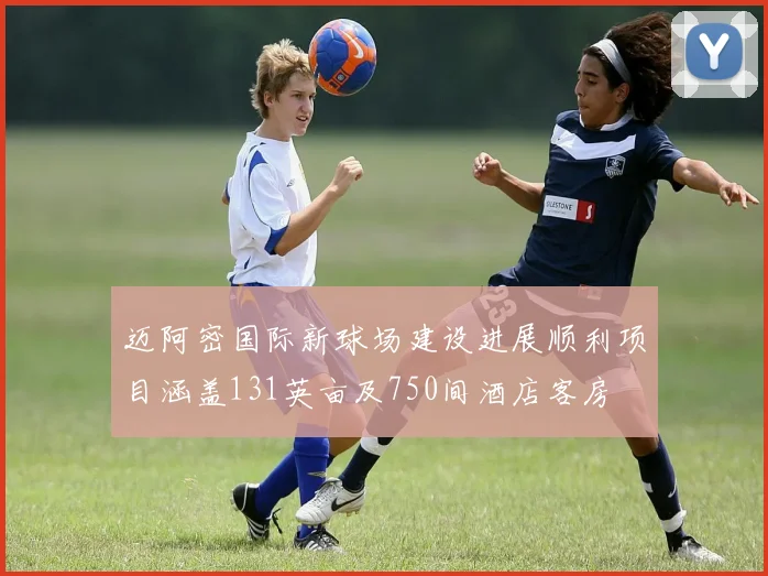 迈阿密国际新球场建设进展顺利项目涵盖131英亩及750间酒店客房