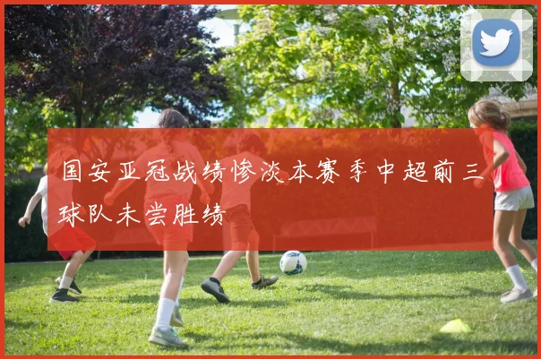 国安亚冠战绩惨淡本赛季中超前三球队未尝胜绩