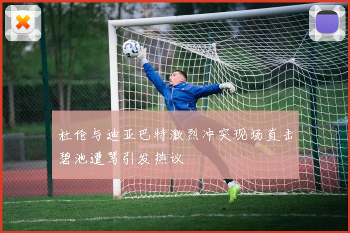 杜伦与迪亚巴特激烈冲突现场直击碧池遭骂引发热议