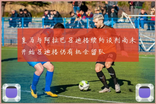 皇马与阿拉巴吕迪格续约谈判尚未开始吕迪格仍有机会留队
