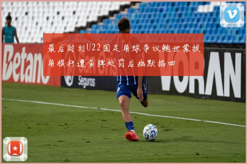 最后时刻U22国足角球争议鲍世蒙拔角旗杆遭黄牌处罚后幽默插回