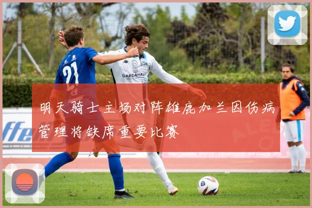 明天骑士主场对阵雄鹿加兰因伤病管理将缺席重要比赛