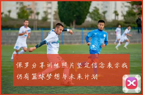 保罗分享训练照片坚定信念表示我仍有篮球梦想与未来计划