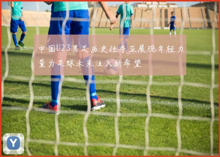 中国U23男足历史性夺亚展现年轻力量为足球未来注入新希望