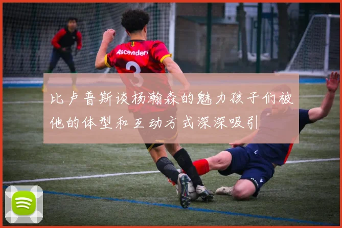 比卢普斯谈杨瀚森的魅力孩子们被他的体型和互动方式深深吸引