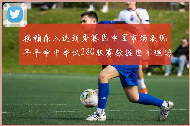 杨瀚森入选新秀赛因中国市场表现平平命中率仅28G联赛数据也不理想