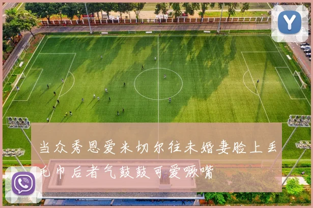 当众秀恩爱米切尔往未婚妻脸上丢毛巾后者气鼓鼓可爱噘嘴