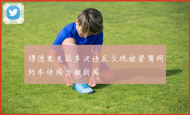 穆德里克因多次违反交规被禁驾网约车传闻为假新闻