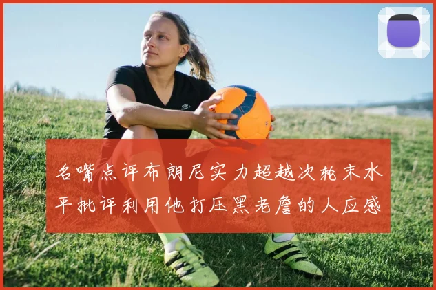名嘴点评布朗尼实力超越次轮末水平批评利用他打压黑老詹的人应感羞愧
