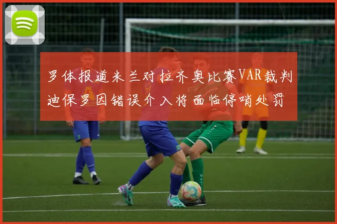 罗体报道米兰对拉齐奥比赛VAR裁判迪保罗因错误介入将面临停哨处罚