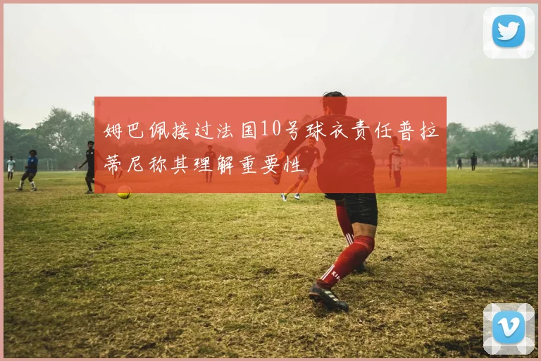 姆巴佩接过法国10号球衣责任普拉蒂尼称其理解重要性