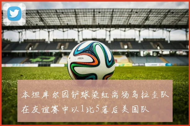 本坦库尔因铲球染红离场乌拉圭队在友谊赛中以1比5落后美国队