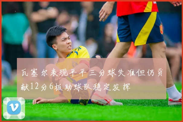瓦塞尔表现平平三分球失准但仍贡献12分6板助球队稳定发挥